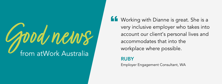 Working with Dianne is great. She is a very inclusive employer who takes into account our client’s personal lives and accommodates that into the workplace where possible. - Ruby, Employer Engagement Consultant