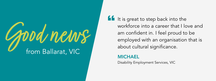 Quote reads: It is great to step back into the workforce in a career that I love and am confident in. I feel proud to be employed with an organisation that is about cultural significance. Said Michael