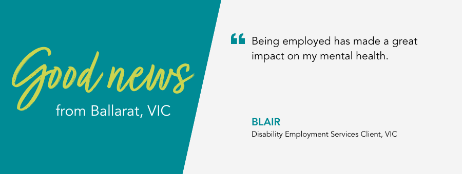 Good News from atWork Australia in Ballarat. Quote reads "Being employed has made a great impact on my mental health, " said Blair.