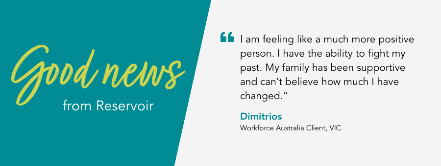atWork Australia client, Dimitrios, said, “I am feeling like a much more positive person. I have the ability to fight my past. My family has been supportive and can’t believe how much I have changed.” 