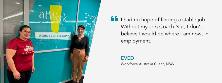 "I had no hope of finding a stable job. Without my Job Coach Nur, I don’t believe I would be where I am now, in employment." said atWork Australia client Eved