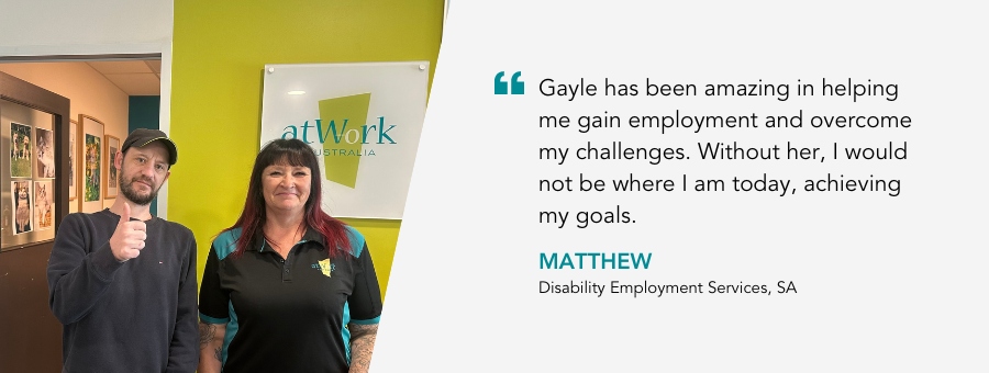 Gayle has been amazing in helping me gain employment and overcome my challenges. Without her, I would not be where I am today, achieving my goals. - Matthew, Disability Employment Services, SA