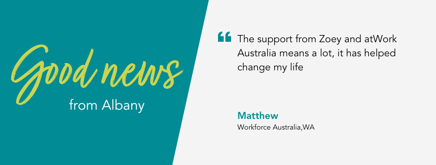 atWork Australia client, Matthew, said, “The support from Zoey and atWork Australia means a lot, it has helped change my life,” 
