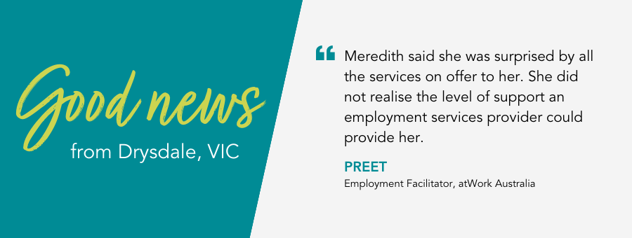 Good News from atWork Australia. Quote reads Meredith said she was surprised by all the services on offer to her. She did not realise the level of support an employment services provider could provide her.” said employment facilitator Preet. 