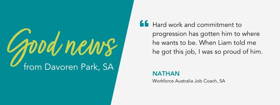 Good News from atWork Australia. Quote reads Hard work and commitment to progression has gotten him to where he wants to be. When Liam told me he got this job, I was so proud of him.