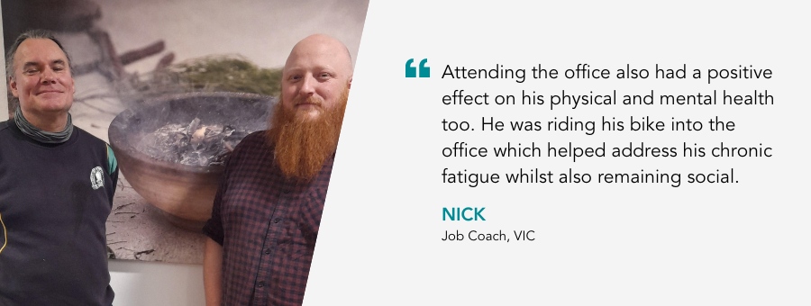 Attending the office also had a positive effect on his physical and mental health too. He was riding his bike into the office which helped address his chronic fatigue whilst also remaining social. - Nick, Job Coach