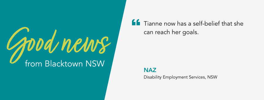 Good News from atWork Australia. Quote reads "Tianne now has a self-belief that she can reach her goals." said Naz her Job Coach. 