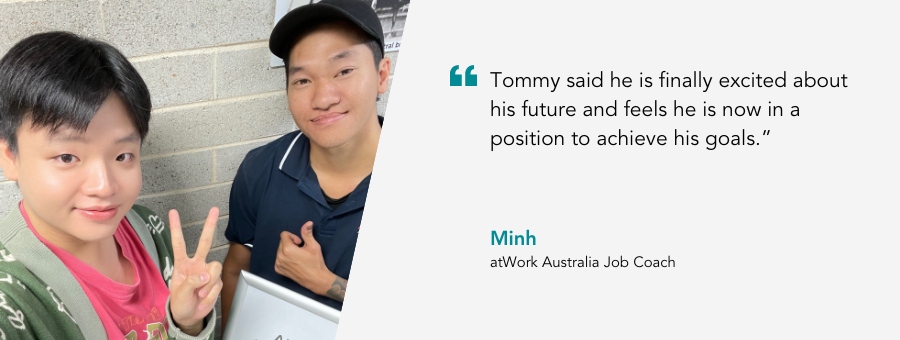 atWork Australia Job Coach, Minh, said, "Tommy said he is finally excited about his future and feels he is now in a position to achieve his goals."
