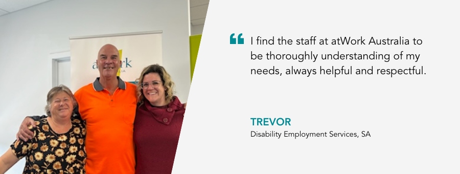 Trevor stands in his High-vis between two atWork Australia staff. "I find the staff at atWork Australia to be thoroughly understanding of my needs, always helpful and respectful." said Trevor.