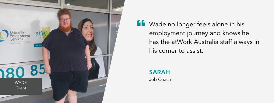Wade no longer feels alone in his employment journey and knows he has the atWork Australia staff always in his corner to assist. - Sarah, Job Coach