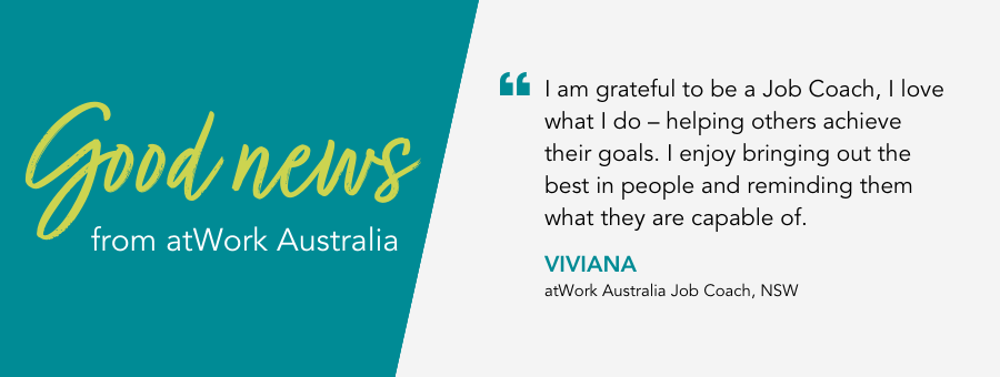 I am grateful to be a Job Coach, I love what I do – helping others achieve their goals. I enjoy bringing out the best in people and reminding them what they are capable of. - Viviana atWork Australia Job Coach, NSW