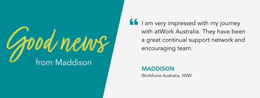 I am very impressed with my journey with atWork Australia. They have been a great continual support network and encouraging team. - Maddison, Workforce Australia Client, NSW. 