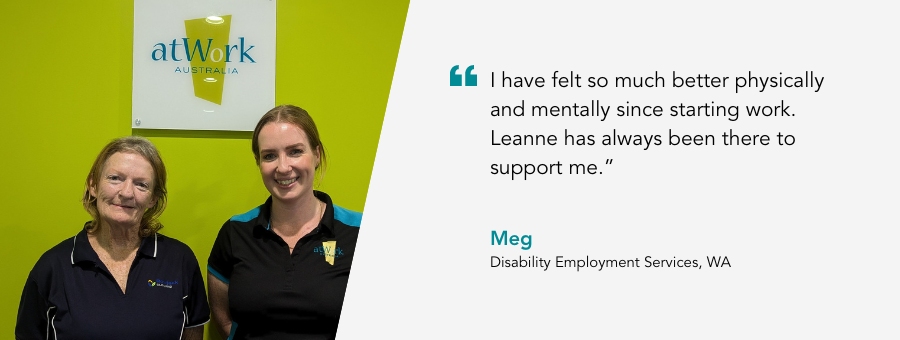 atWork Australia client, Meg, said, “I have felt so much better physically and mentally since starting work. Leanne has always been there to support me.” 