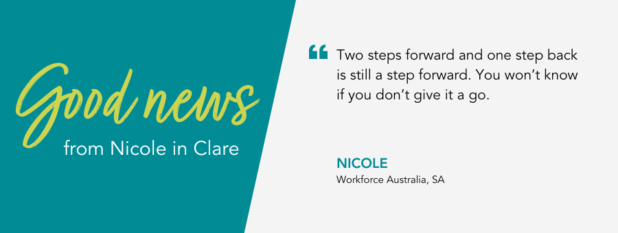 Two steps forward and one step back is still a step forward. You won’t know if you don’t give it a go. - Nicole, Workforce Australia, SA