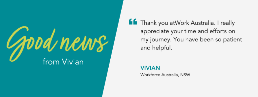 Thank you atWork Australia. I really appreciate your time and efforts on my journey. You have been so patient and helpful. - Vivian, Workforce Australia, NSW