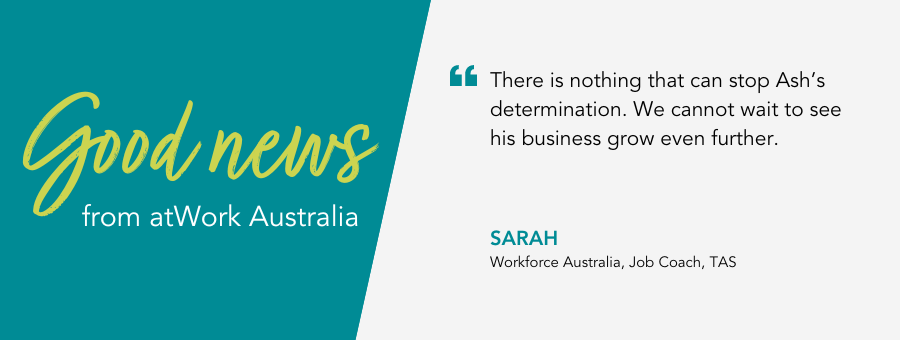 Good News from atWork Australia. “There is nothing that can stop Ash’s determination. We cannot wait to see his business grow even further.” said Job Coach Sarah