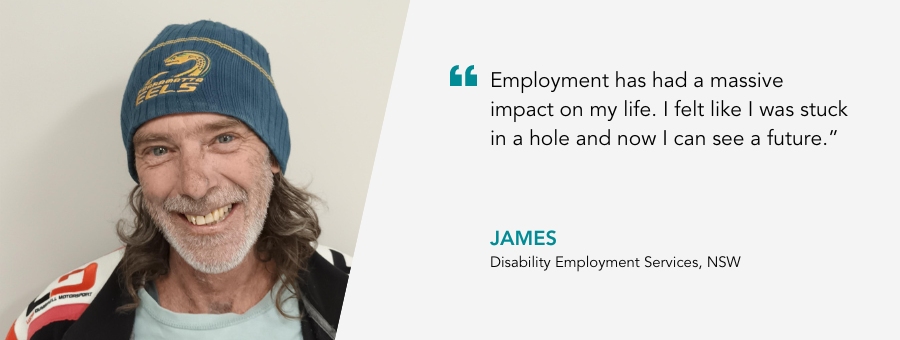 atWork Australia client, James, said, “Employment has had a massive impact on my life. I felt like I was stuck in a hole and now I can see a future,"