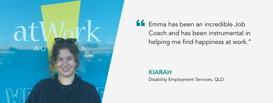 atWork Australia client, Kiarah, said, “Emma has been an incredible Job Coach and has been instrumental in helping me find happiness at work.” 