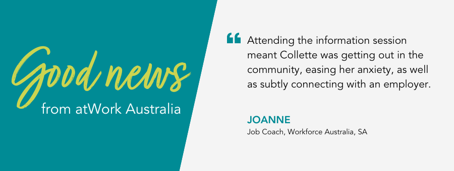 Attending the information session meant Collette was getting out in the community, easing her anxiety, as well as subtly connecting with an employer. - Joanne, Job Coach, Workforce Australia, SA