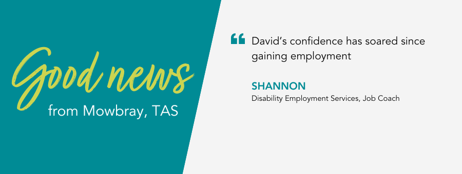 Good News from atWork Australia in Tasmania. Quote reads “David’s confidence has soared since gaining employment.” said Job Coach Shannon