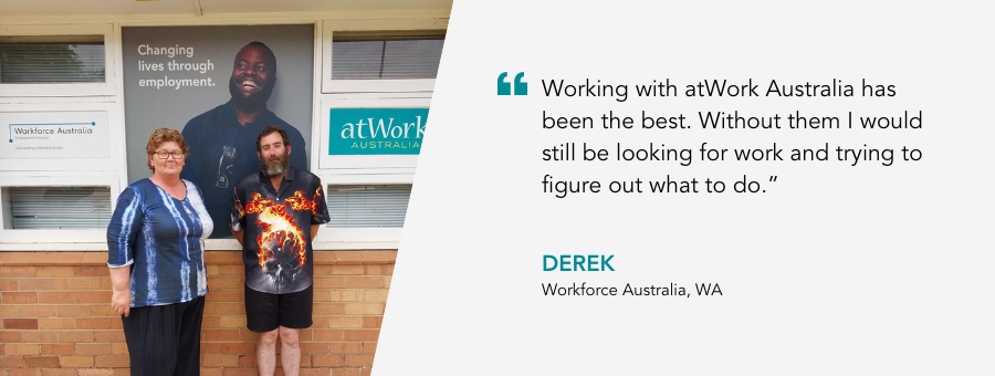 atWork Australia client, Derek, said, “Working with atWork Australia has been the best. Without them I would still be looking for work and trying to figure out what to do.”