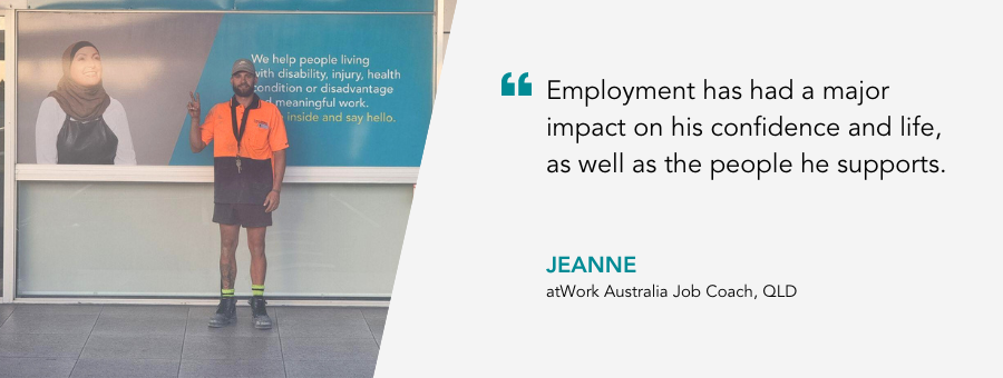 Employment has had a major impact on his confidence and life, as well as the people he supports. - Jeanne, atWork Australia Job Coach, QLD