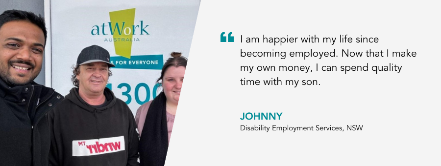 I am happier with my life since becoming employed. Now that I make my own money, I can spend quality time with my son. - Johnny, Disability Employment Services, NSW