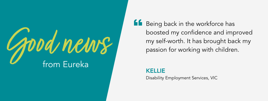 Good News Story from client Kellie. “Being back in the workforce has boosted my confidence and improved my self-worth. It has brought back my passion for working with children.” said Kellie