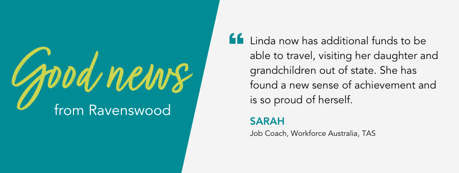 Linda now has additional funds to be able to travel, visiting her daughter and grandchildren out of state. She has found a new sense of achievement and is so proud of herself. - Sarah, Job Coach, Workforce Australia, TAS