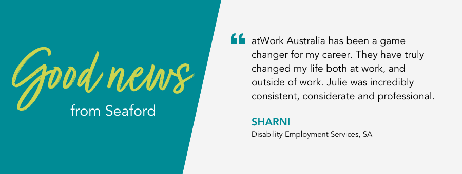 atWork Australia has been a game changer for my career. They have truly changed my life both at work, and outside of work. Julie was incredibly consistent, considerate and professional. - Sharni, Disability Employment Services, SA