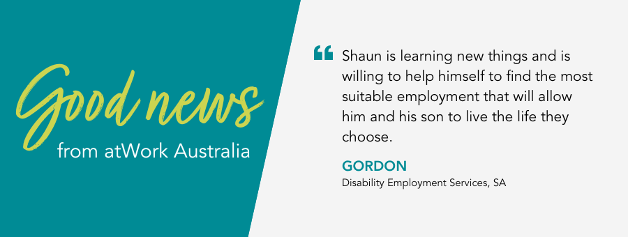 Good News from atWork Australia. Quote reads “Shaun is learning new things and is willing to help himself to find the most suitable employment that will allow him" said Gordon 