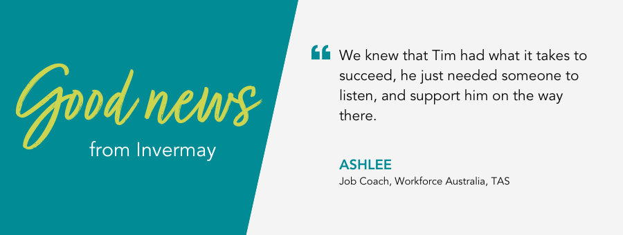 We knew that Tim had what it takes to succeed, he just needed someone to listen, and support him on the way there. - Ashlee, Job Coach, Workforce Australia, TAS. 