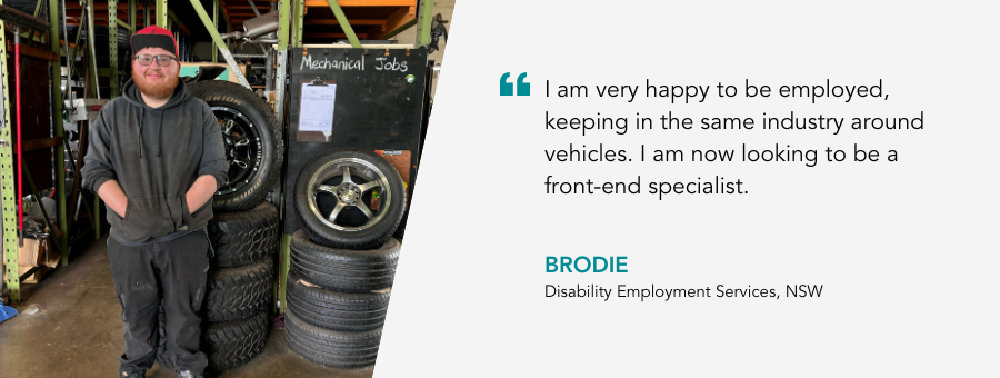 I am very happy to be employed, keeping in the same industry around vehicles. I am now looking to be a front-end specialist. - Brodie, Disability Employment Services, NSW.