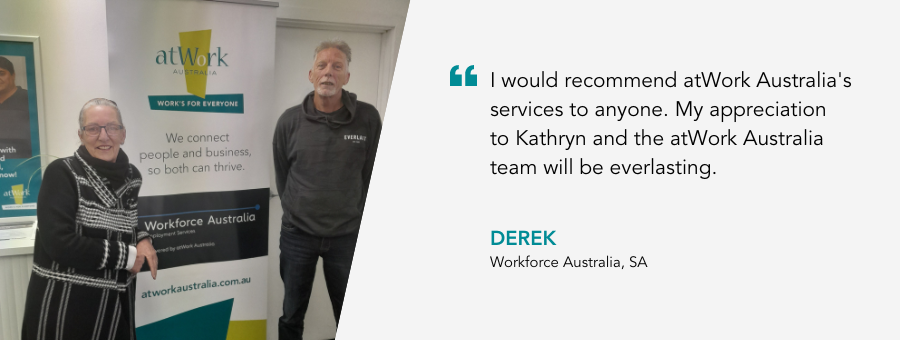 "I would recommend atWork Australia's services to anyone. My appreciation to Kathryn and the atWork Australia team will be everlasting." - Derek, Workforce Australia, SA.