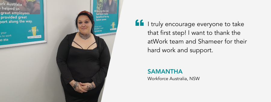 "I truly encourage everyone to take that first step! I want to thank the atWork team and Shameer for their hard work and support." - Samantha, Workforce Australia, NSW