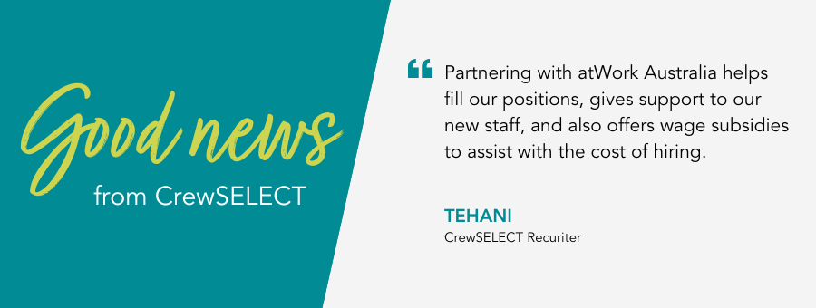 "Partnering with atWork Australia helps fill our positions, gives support to our new staff, and also offers wage subsidies to assist with the cost of hiring." - Tehani, CrewSELECT Recuriter