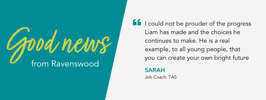 Good News from atWork Australia. Quote reads “I could not be prouder of the progress Liam has made and the choices he continues to make. He is a real example, to all young people, that you can create your own bright future”. 