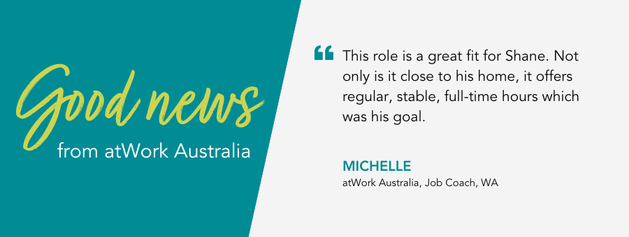 Quote reads "“This role is a great fit for Shane. Not only is it close to his home, it offers regular, stable, full-time hours which was his goal.” said Job Coach Michelle.