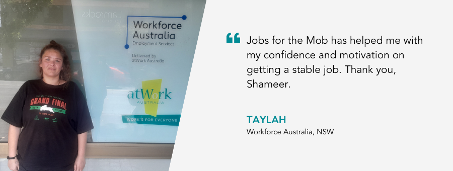 "Jobs for the Mob has helped me with my confidence and motivation on getting a stable job. Thank you, Shameer." - Taylah, Workforce Australia, NSW.