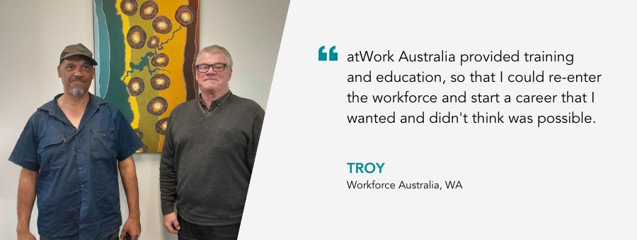 "atWork Australia provided training and education, so that I could re-enter the workforce and start a career that I wanted and didn't think was possible."- Troy, Workforce Australia, WA