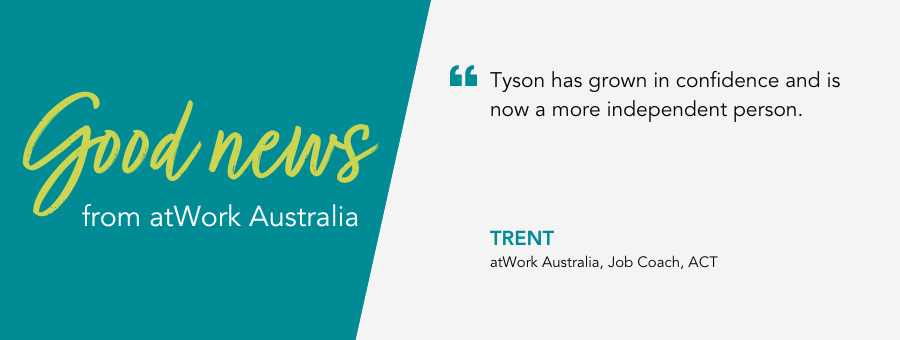 "Tyson has grown in confidence and is now a more independent person."- Trent, atWork Australia, Job Coach, ACT