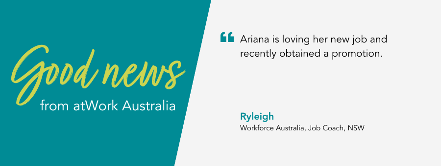 Good News from atWork Australia. Quote reads “Ariana is loving her new job and recently obtained a promotion.” –  said Job Coach Ryleigh