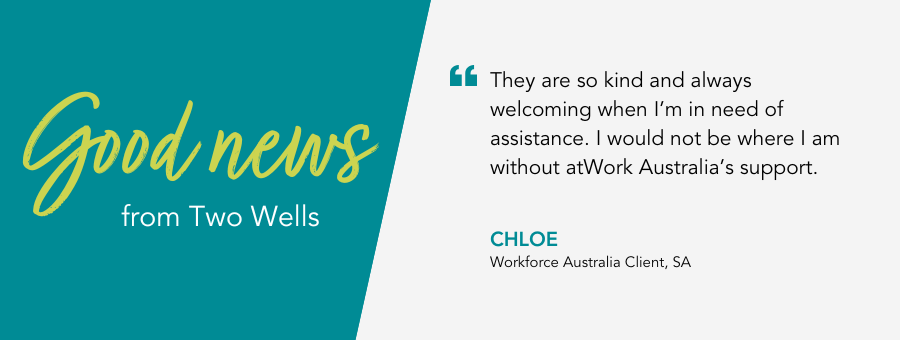 Good News from atWork Australia. Quote reads “They are so kind and always welcoming when I’m in need of assistance. I would not be where I am without atWork Australia’s support, said client Chloe.