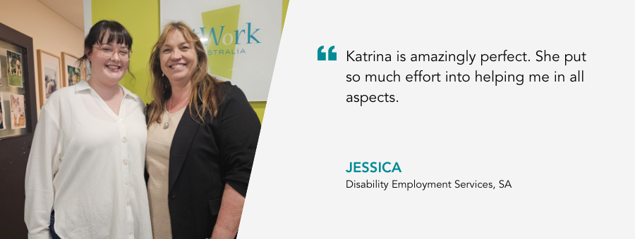 "Katrina is amazingly perfect. She put so much effort into helping me in all aspects." - Jessica, Disability Employment Services, SA