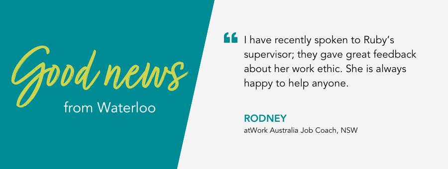 atWork Australia Job Coach, Rodney, said, “I have recently spoken to Ruby’s supervisor; they gave great feedback about her work ethic. She is always happy to help anyone.” 