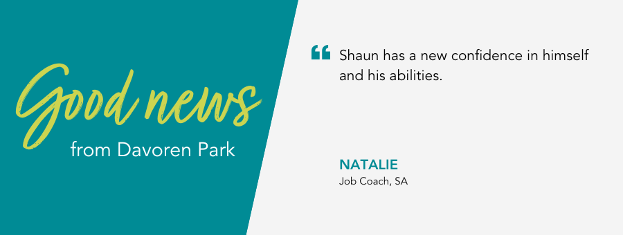 “Shaun has a new confidence in himself and his abilities.” said Job Coach Natalie.