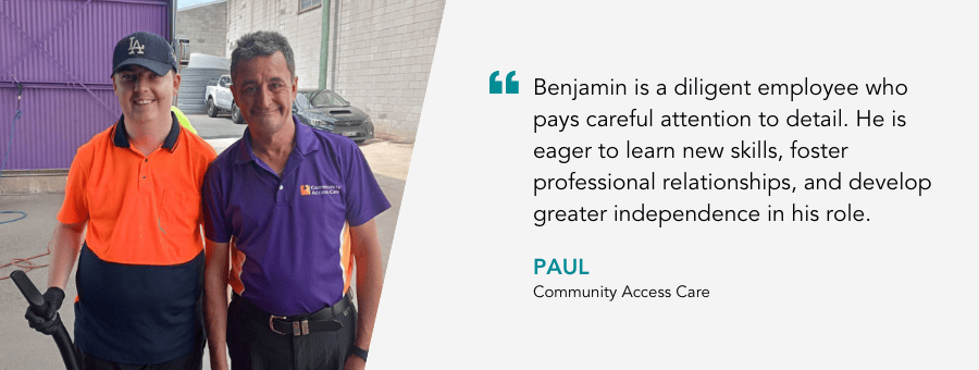 "Benjamin is a diligent employee who pays careful attention to detail. He is eager to learn new skills, foster professional relationships, and develop greater independence in his role." - Paul, Community Access Care