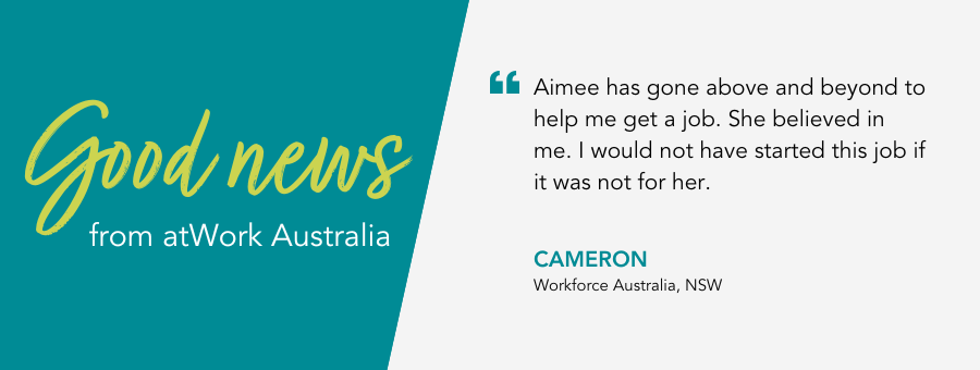 "Aimee has gone above and beyond to help me get a job. She believed in me. I would not have started this job if it was not for her." - Cameron, Workforce Australia, NSW.