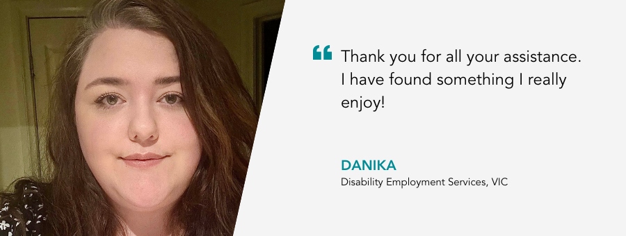 "Thank you for all your assistance. I have found something I really enjoy!" - Danika, Disability Employment Services, VIC.