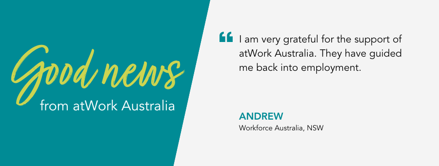 atWork Australia client, Andrew, said, “I am very grateful for the support of atWork Australia. They have guided me back into employment.” 